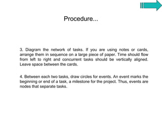 Procedure...



3. Diagram the network of tasks. If you are using notes or cards,
arrange them in sequence on a large piece of paper. Time should flow
from left to right and concurrent tasks should be vertically aligned.
Leave space between the cards.


4. Between each two tasks, draw circles for events. An event marks the
beginning or end of a task, a milestone for the project. Thus, events are
nodes that separate tasks.
 