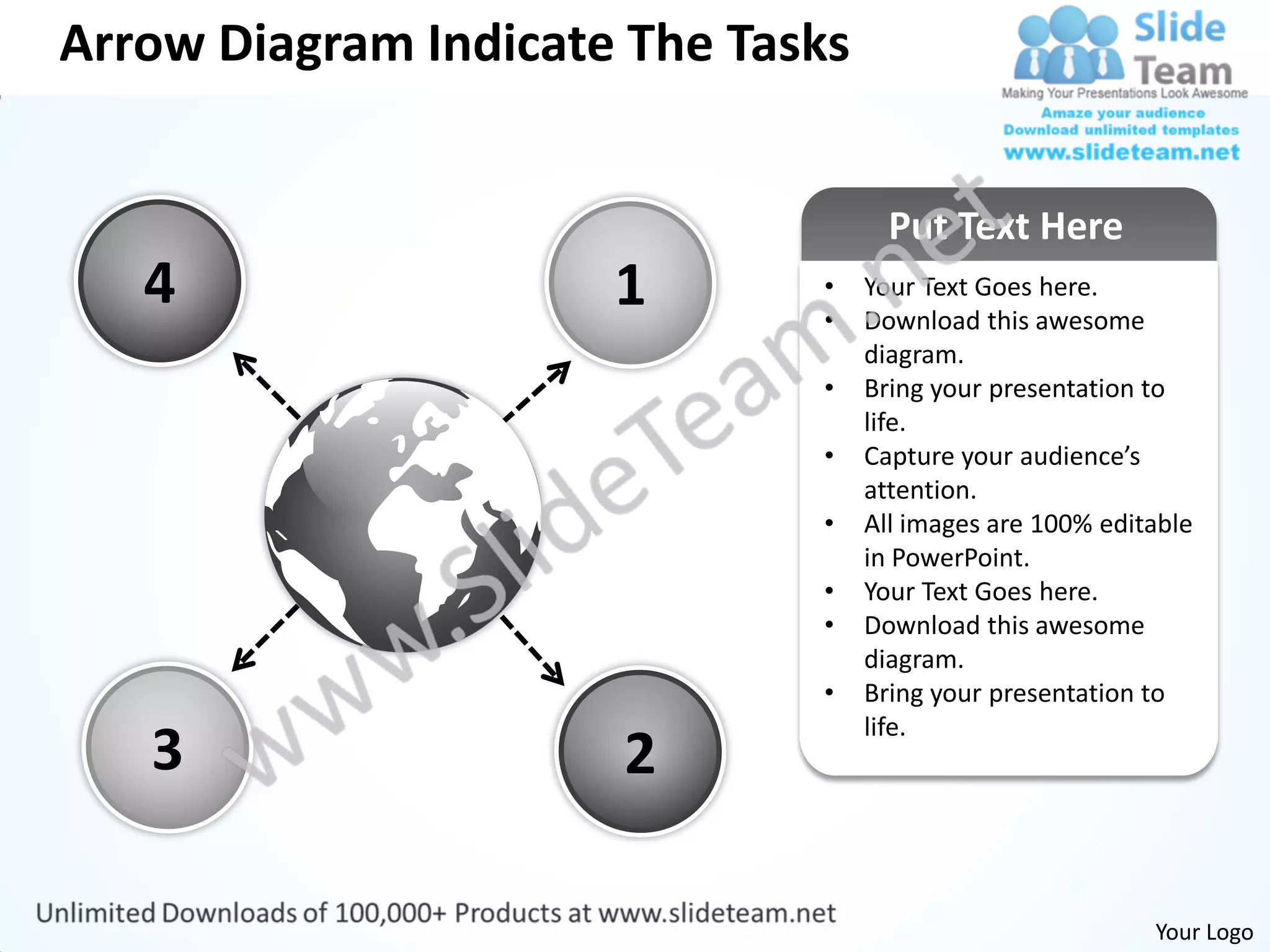 Arrow Diagram Indicate The Tasks


                                     Put Text Here
   4                  1       •
                              •
                                   Your Text Goes here.
                                   Download this awesome
                                   diagram.
                              •    Bring your presentation to
                                   life.
                              •    Capture your audience’s
                                   attention.
                              •    All images are 100% editable
                                   in PowerPoint.
                              •    Your Text Goes here.
                              •    Download this awesome
                                   diagram.
                              •    Bring your presentation to
                                   life.
   3                  2

                                                           Your Logo
 