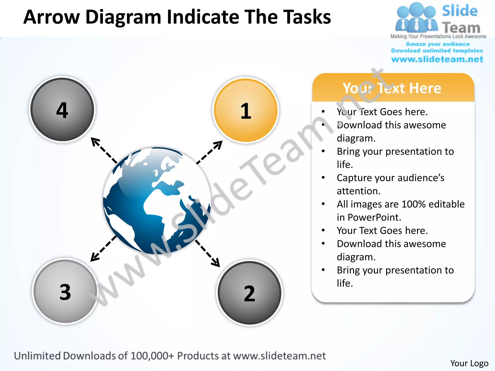 Arrow Diagram Indicate The Tasks


                                    Your Text Here
   4                  1       •
                              •
                                   Your Text Goes here.
                                   Download this awesome
                                   diagram.
                              •    Bring your presentation to
                                   life.
                              •    Capture your audience’s
                                   attention.
                              •    All images are 100% editable
                                   in PowerPoint.
                              •    Your Text Goes here.
                              •    Download this awesome
                                   diagram.
                              •    Bring your presentation to
                                   life.
   3                  2

                                                           Your Logo
 