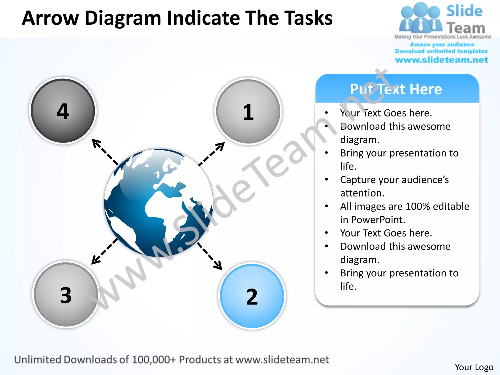 Arrow Diagram Indicate The Tasks


                                     Put Text Here
   4                  1        •
                               •
                                   Your Text Goes here.
                                   Download this awesome
                                   diagram.
                               •   Bring your presentation to
                                   life.
                               •   Capture your audience’s
                                   attention.
                               •   All images are 100% editable
                                   in PowerPoint.
                               •   Your Text Goes here.
                               •   Download this awesome
                                   diagram.
                               •   Bring your presentation to
                                   life.
   3                   2

                                                           Your Logo
 
