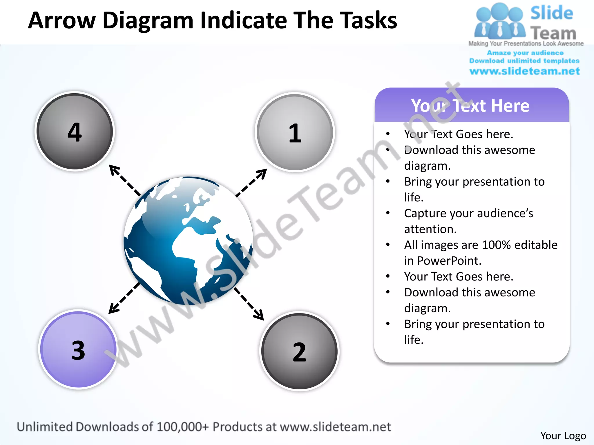 Arrow Diagram Indicate The Tasks


                                    Your Text Here
   4                  1       •
                              •
                                   Your Text Goes here.
                                   Download this awesome
                                   diagram.
                              •    Bring your presentation to
                                   life.
                              •    Capture your audience’s
                                   attention.
                              •    All images are 100% editable
                                   in PowerPoint.
                              •    Your Text Goes here.
                              •    Download this awesome
                                   diagram.
                              •    Bring your presentation to
                                   life.
   3                  2

                                                           Your Logo
 