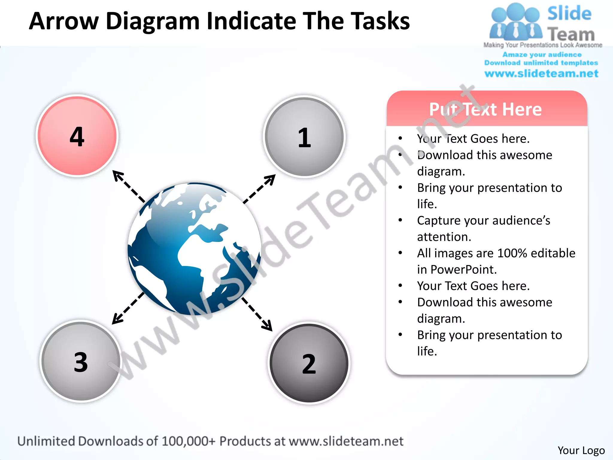Arrow Diagram Indicate The Tasks


                                     Put Text Here
   4                  1       •
                              •
                                   Your Text Goes here.
                                   Download this awesome
                                   diagram.
                              •    Bring your presentation to
                                   life.
                              •    Capture your audience’s
                                   attention.
                              •    All images are 100% editable
                                   in PowerPoint.
                              •    Your Text Goes here.
                              •    Download this awesome
                                   diagram.
                              •    Bring your presentation to
                                   life.
   3                  2

                                                           Your Logo
 