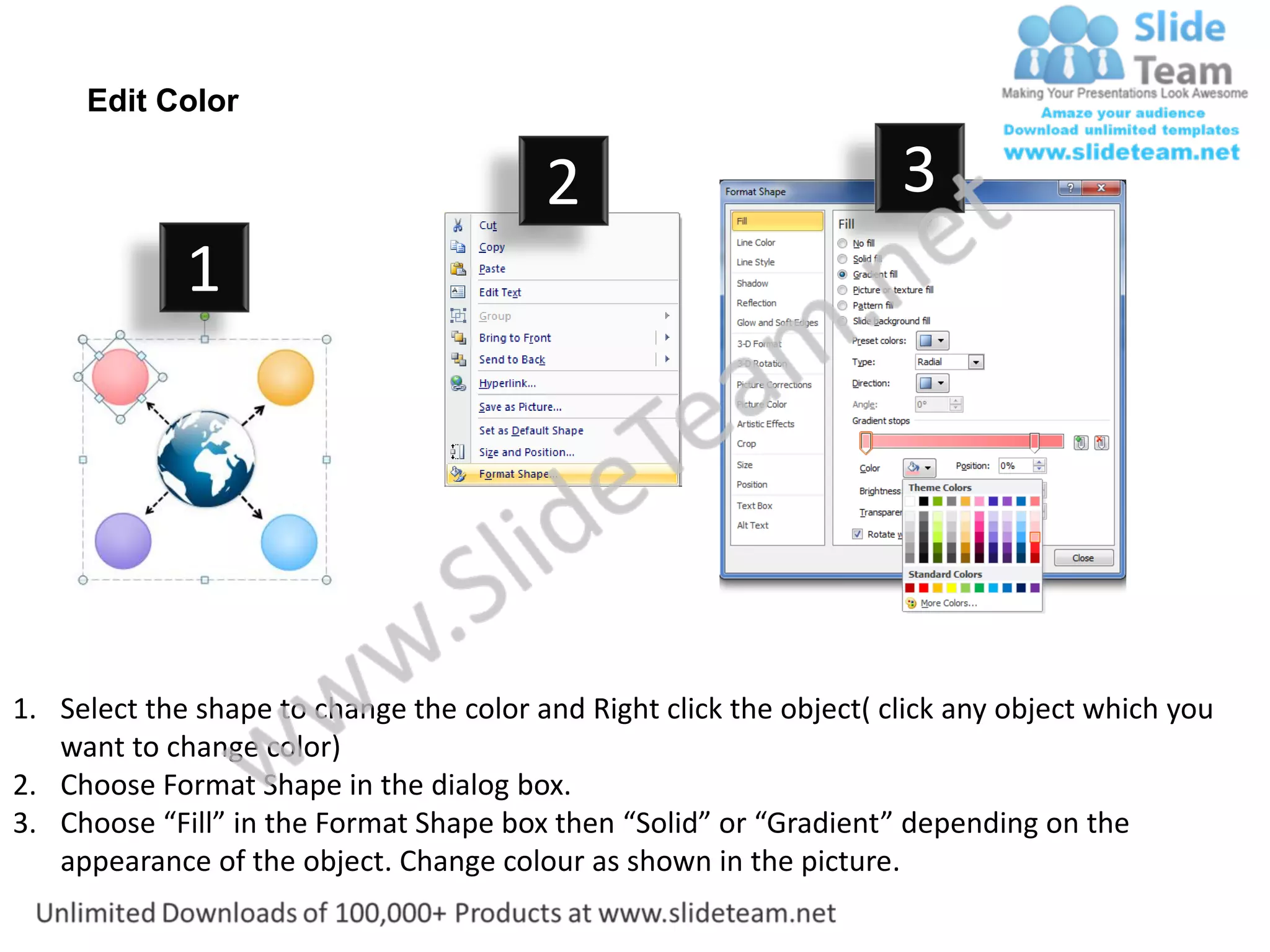 Edit Color

                                         2                           3
             1




1. Select the shape to change the color and Right click the object( click any object which you
   want to change color)
2. Choose Format Shape in the dialog box.
3. Choose “Fill” in the Format Shape box then “Solid” or “Gradient” depending on the
   appearance of the object. Change colour as shown in the picture.
 