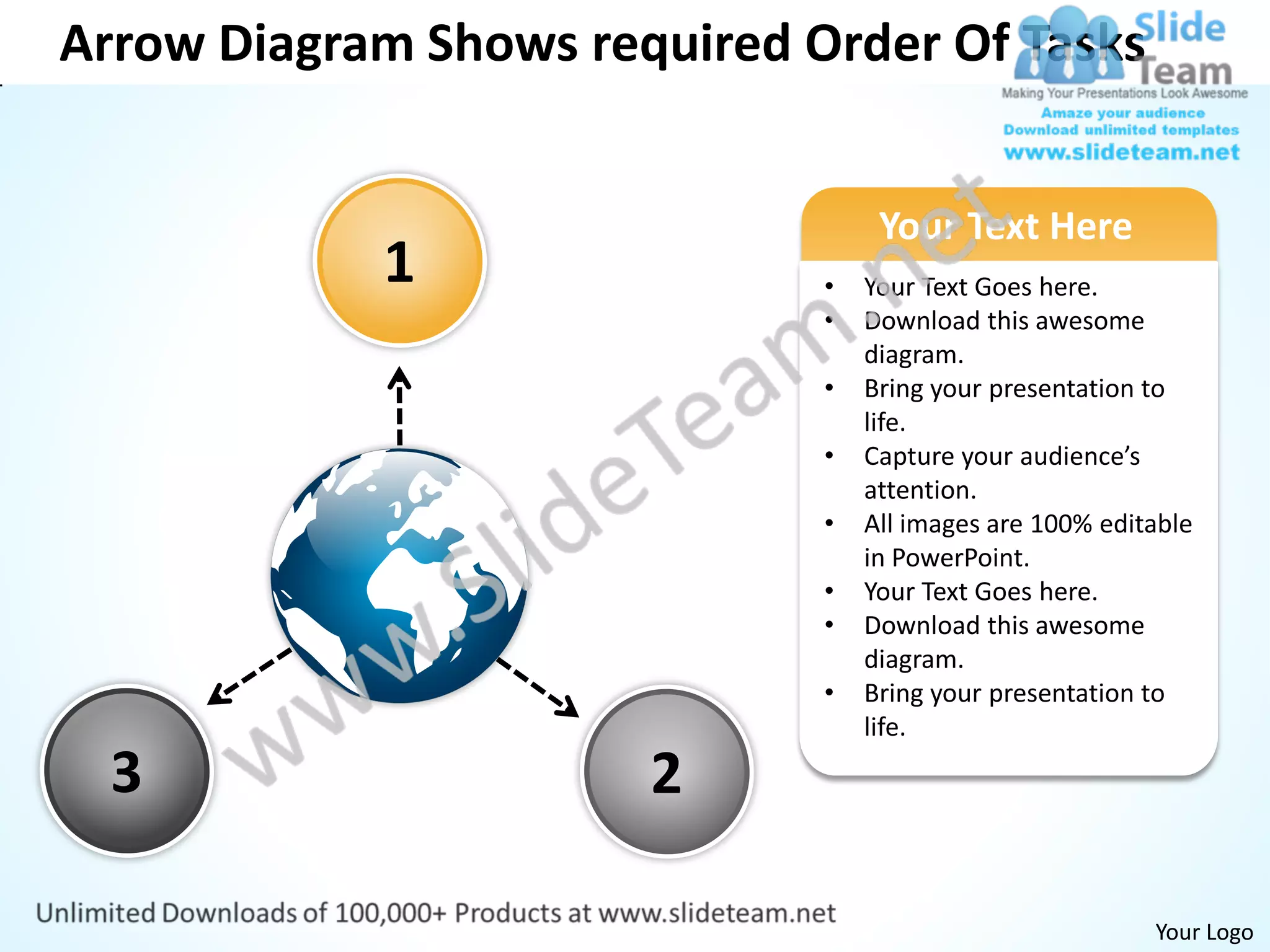 Arrow Diagram Shows required Order Of Tasks


                                   Your Text Here
            1                 •   Your Text Goes here.
                              •   Download this awesome
                                  diagram.
                              •   Bring your presentation to
                                  life.
                              •   Capture your audience’s
                                  attention.
                              •   All images are 100% editable
                                  in PowerPoint.
                              •   Your Text Goes here.
                              •   Download this awesome
                                  diagram.
                              •   Bring your presentation to
                                  life.

  3                    2

                                                          Your Logo
 