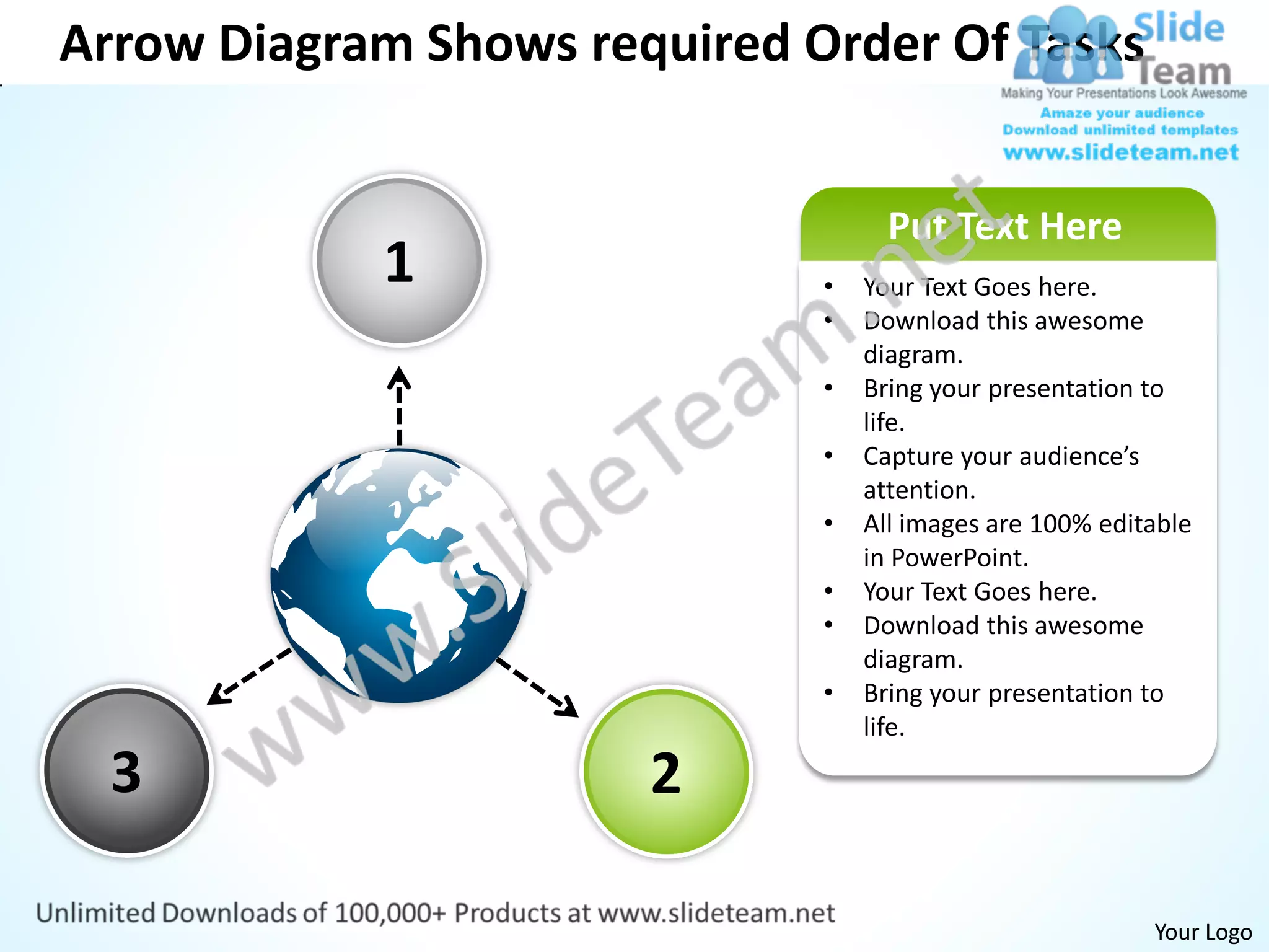 Arrow Diagram Shows required Order Of Tasks


                                    Put Text Here
            1                 •   Your Text Goes here.
                              •   Download this awesome
                                  diagram.
                              •   Bring your presentation to
                                  life.
                              •   Capture your audience’s
                                  attention.
                              •   All images are 100% editable
                                  in PowerPoint.
                              •   Your Text Goes here.
                              •   Download this awesome
                                  diagram.
                              •   Bring your presentation to
                                  life.

  3                    2

                                                          Your Logo
 