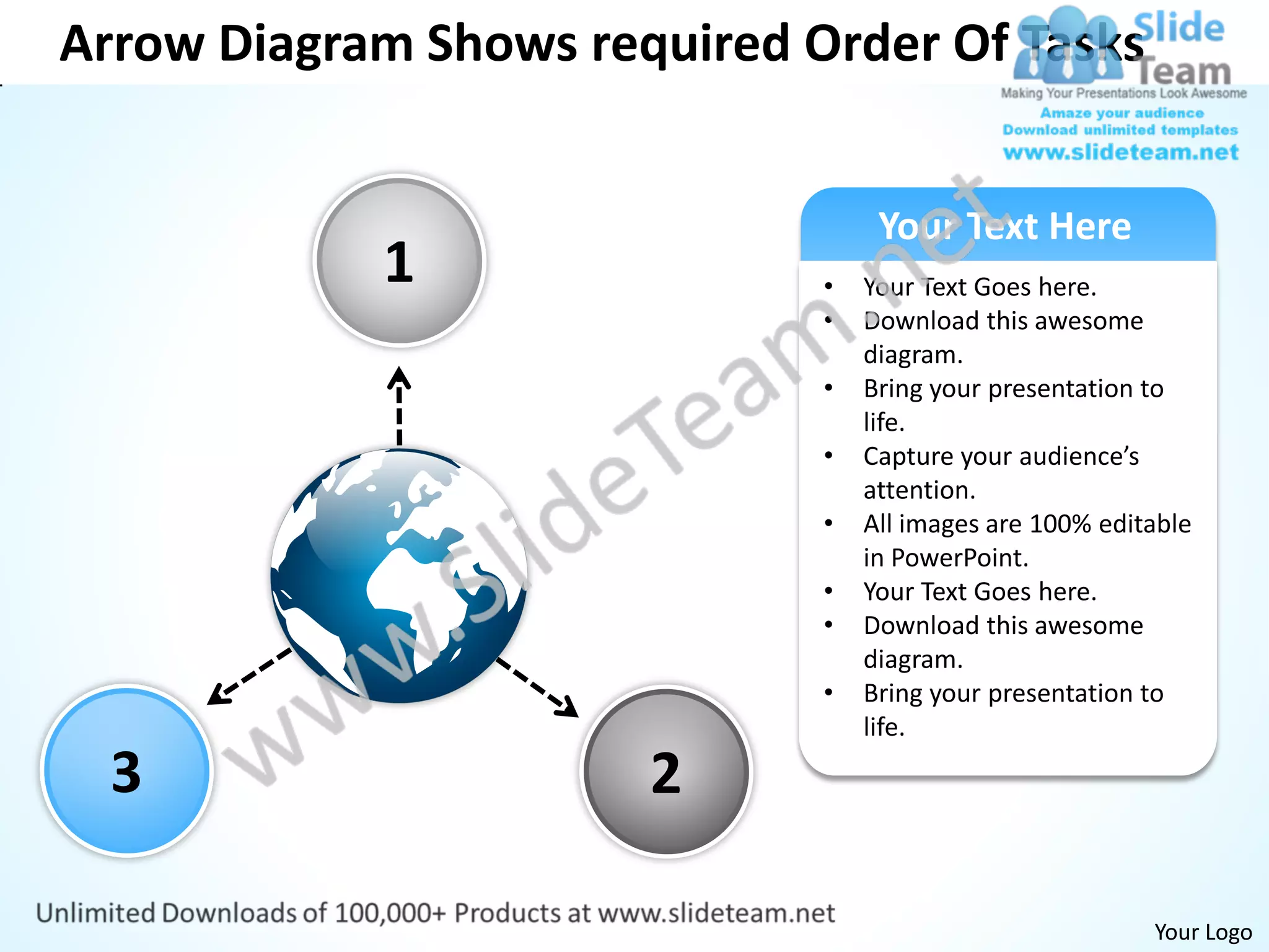Arrow Diagram Shows required Order Of Tasks


                                   Your Text Here
            1                 •   Your Text Goes here.
                              •   Download this awesome
                                  diagram.
                              •   Bring your presentation to
                                  life.
                              •   Capture your audience’s
                                  attention.
                              •   All images are 100% editable
                                  in PowerPoint.
                              •   Your Text Goes here.
                              •   Download this awesome
                                  diagram.
                              •   Bring your presentation to
                                  life.

  3                    2

                                                          Your Logo
 