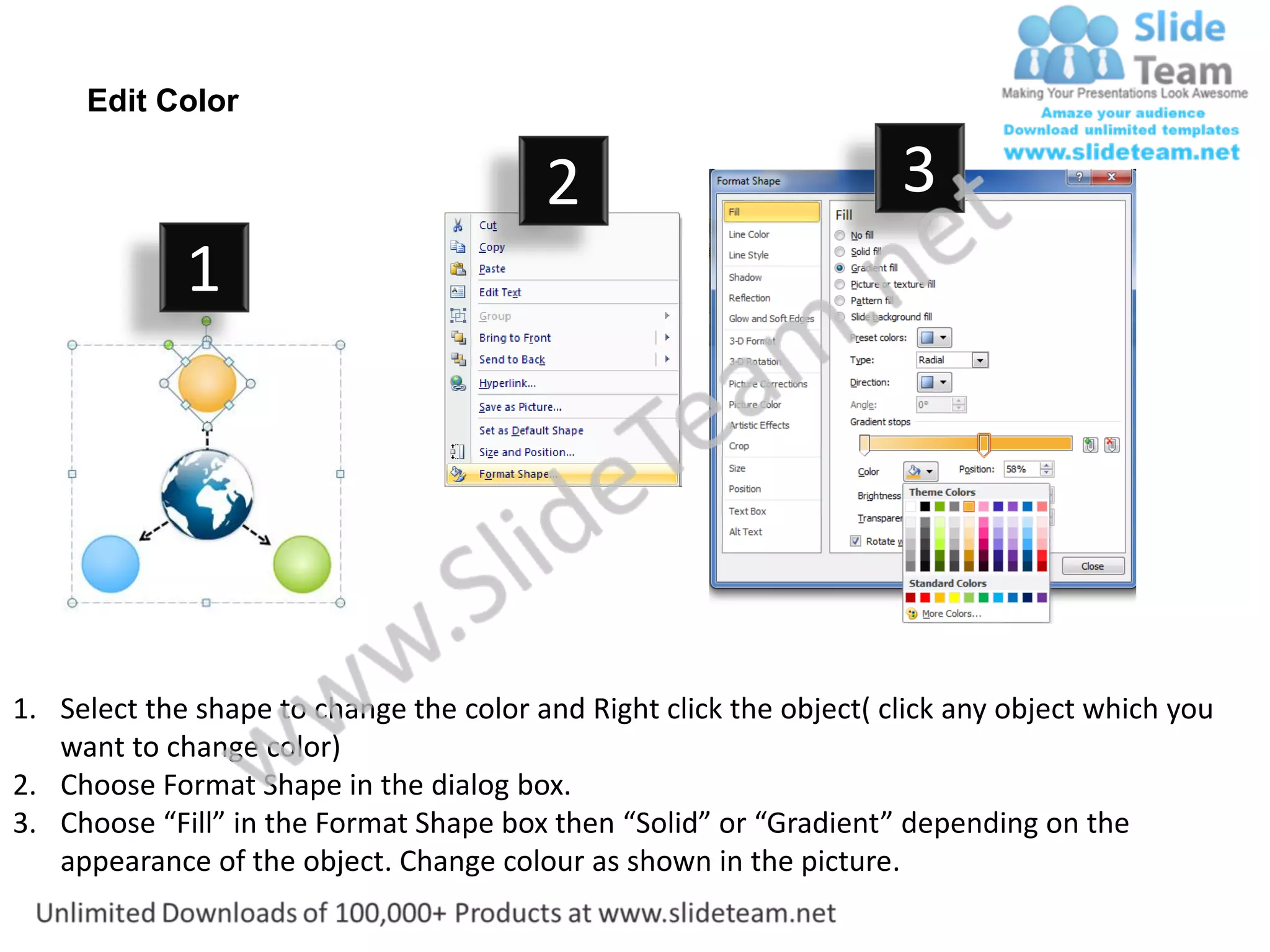 Edit Color

                                         2                           3
             1




1. Select the shape to change the color and Right click the object( click any object which you
   want to change color)
2. Choose Format Shape in the dialog box.
3. Choose “Fill” in the Format Shape box then “Solid” or “Gradient” depending on the
   appearance of the object. Change colour as shown in the picture.
 