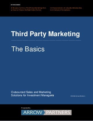 Third Party Marketing
Outsourced Sales and Marketing
Solutions for Investment Managers
IN THIS EBOOK
Presented By
___________________________________________________________________________________________________________________
The Basics
Reasons to Hire a Third Party Marketing Firm Characteristics of a Quality Relationship
How to Choose the Right Sales Partner A Culture of Compliance
© 2014 Arrow Partners
 