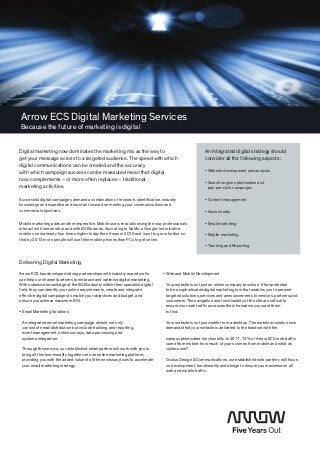 Arrow ECS Digital Marketing Services
Because the future of marketing is digital


Digital marketing now dominates the marketing mix as the way to                                         An integrated digital strategy should
get your message across to a targeted ­audience. The speed with which                                   consider all the following aspects:
digital communications can be created and the accuracy
with which campaign success can be measured mean that digital                                           • Website development and analysis

now ­complements – or more often replaces – traditional ­
                                                                                                        •  earch engine optimisation and
                                                                                                          S
marketing activities.                                                                                     pay-per-click campaigns

Successful digital campaigns demand a combination of research, ­identification, industry                • Content management
knowledge and expertise and must be focused on meeting your communications and
commercial objectives.                                                                                  • Social media

Mobile marketing adds another imperative. Mobile use is ­revolutionising the way professionals
                                                                                   ­                    • Email marketing
interact with one another and ­with B2B brands. According to GoMo, a Google-led initiative,
mobile use is already four times higher today than it was in 2010 and is set to grow further so         • Mobile marketing
that by 2013 more people will use their mobile phones than PCs to get online.
                                                                                                        • Tracking and Reporting


Delivering Digital Marketing

Arrow ECS has developed strong partnerships with industry experts who            •  eb and Mobile Development
                                                                                   W
can help our channel partners to embrace and optimise digital ­marketing.
With extensive knowledge of the B2B industry within their specialist digital      Your website is not just an online company brochure. It has potential
field, they can identify your online requirements, create and integrate           to be a sophisticated digital marketing tool that enables you to present
effective digital campaigns to match your objectives and budget, and              targeted solutions, services and announcements to vendors, partners and
ensure you achieve maximum ROI.                                                   customers. The navigation and functionality of the site are critical to
                                                                                  ensure your web traffic accesses the information you want them
•  mail Marketing Solutions
  E                                                                               to find.

 An integrated email marketing campaign should not only                           Your website is not just visible from a desktop. The mobile revolution now
 consist of email distribution but include tracking and reporting,                demands that your website is delivered to the handset with the
 event management, online surveys, data processing and
 systems integration.                                                             same sophisticated functionality. In 2011, 12% of Arrow ECS web traffic
                                                                                                                                                  ­
                                                                                  came from mobile: how much of yours comes from mobile and what do
 Through this service, our established email partner will work with you to        visitors see?
 bring all this functionality together on one online marketing platform,
 providing you with the added value of all the necessary tools to ­accelerate     Oculus Design  Communications, our established web partner, will focus
 your email marketing strategy.                                                   on development, functionality and design to ensure you maximise on all
                                                                                                                                         ­
                                                                                  web and mobile traffic.
 