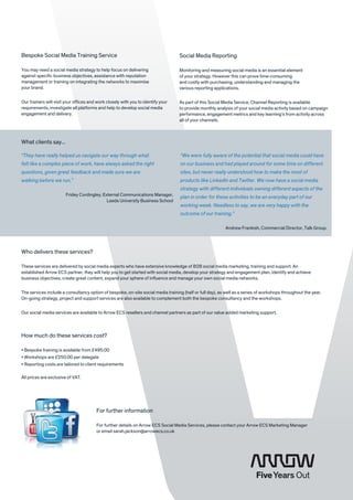 Bespoke Social Media Training Service                                             Social Media Reporting

You may need a social media strategy to help focus on delivering                  Monitoring and measuring social media is an essential element
against specific business objectives, assistance with reputation                  of your strategy. However this can prove time-consuming
management or training on integrating the networks to maximise                    and costly with purchasing, understanding and managing the
your brand.                                                                       various reporting applications.

Our trainers will visit your offices and work closely with you to identify your   As part of this Social Media Service, Channel Reporting is available
requirements, investigate all platforms and help to develop social media          to provide monthly analysis of your social media activity based on campaign
engagement and delivery.                                                          performance, engagement metrics and key learning’s from activity across
                                                                                  all of your channels.



What clients say...

“They have really helped us navigate our way through what                          “We were fully aware of the potential that social media could have
felt like a complex piece of work, have always asked the right                     on our business and had played around for some time on different
questions, given great feedback and made sure we are                               sites, but never really understood how to make the most of
walking before we run.”                                                            products like LinkedIn and Twitter. We now have a social media
                                                                                   strategy with different individuals owning different aspects of the
                                                                                                                              ­
                        Fridey Cordingley, External Communications Manager,
                                                                                   plan in order for these activities to be an everyday part of our
                                             Leeds University Business School
                                                                                   working week. Needless to say, we are very happy with the
                                                                                   outcome of our training.”

                                                                                                          Andrew Frankish, Commercial Director, Talk Group.




Who delivers these services?

These services are delivered by social media experts who have extensive knowledge of B2B social media marketing, training and support. An
established Arrow ECS partner, they will help you to get started with social media, develop your strategy and engagement plan, identify and achieve
business objectives, create great content, expand your sphere of influence and manage your own social media networks.

The services include a consultancy option of bespoke, on-site social media training (half or full day), as well as a series of workshops throughout the year.
On-going strategy, project and support services are also available to complement both the bespoke consultancy and the workshops.

Our social media services are available to Arrow ECS resellers and channel partners as part of our value added marketing support.



How much do these services cost?

•  espoke training is available from £495.00
  B
•  orkshops are £250.00 per delegate
  W
•  eporting costs are tailored to client requirements
  R

All prices are exclusive of VAT.




                                        For further information

                                        For further details on Arrow ECS Social Media Services, please contact your Arrow ECS Marketing Manager
                                        or email sarah.jackson@arrowecs.co.uk
 
