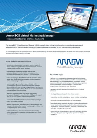 Arrow ECS Virtual Marketing Manager
The essential tool for channel marketing

The Arrow ECS Virtual Marketing Manager (VMM) is your first port of call for information on vendor campaigns and
a valuable tool to plan, implement, manage, track and measure the success of your own marketing campaigns.

It’s quick and easy to find the information on your chosen vendor(s) through the vendor dashboard. Simply select the vendor from their logo and gain instant
access to customisable marketing materials.




Virtual Marketing Manager highlights:

•  ccess a centralised store of information - having a wealth of
  A
  vendor and technology information in one location puts an end to
  trawling through multiple vendor websites.

•  lan campaigns and apply for funding - step-by-step
  P
  guidance helps you to create an online campaign overview
  document for approval by your Arrow ECS account manager.                       Key benefits to you:
•  chedule campaigns - the VMM automatically generates a list of
  S                                                                              The Arrow ECS Virtual Marketing Manager is aimed at businesses
  typical tasks with an activity schedule and then prompts you to                of all sizes and provides a unified resource. The information available
  deliver your campaigns on time.                                                is across product and volume messaging to solution and thought
                                                                                 leadership collateral to compliment your individual value proposition.
•  ccess ready-to-go marketing  sales materials - within
  A                                                                              It has proven value at bringing together in a single location
  15 minutes, you could have downloaded marketing materials,                     comprehensive information on over 16 vendors.
  reworked them with your own logo and graphics, and sent them on
  their way to your target audience. Ready-to-use sales presentation             The VMM is the go-to destination, enabling Arrow ECS channel
  materials are also instantly available.                                        partners to:
•  ake your marketing budget work harder - view vendor
  M                                                                              •  evelop joint propositions with their chosen vendors
                                                                                   D
  campaigns in the pipeline to see how Arrow ECS plans to support
  them, so you can capitalise on forthcoming initiatives.                        •  xpand their portfolio and sell a new vendor into their existing base
                                                                                   E
•  rack costs - the VMM breaks down and records all spending to
  T                                                                              •  ccess all-important vendor funding for their campaigns
                                                                                   A
  ensure you come in on budget.
                                                                                 •  ain easy access to everything necessary to market and sell leading
                                                                                   G
•  easure your success - reports such as ROI, activity analysis and
  M                                                                                vendor solutions: technical product information, sales pitches and
  financial analysis show the results of your campaigns and feed into              presentations, marketing materials... everything is there, ready and
  future planning and vendor funding.                                              waiting for you to pick up and run with
•  ell more effectively - there are sales toolkits, telemarketing
  S                                                                              •  ource external marketing agency services to assist with campaign
                                                                                   S
  scripts, presentations, competitive information and more to help                 planning and support. Each organisation is recommended by
  you to sell solutions.                                                           Arrow ECS
 