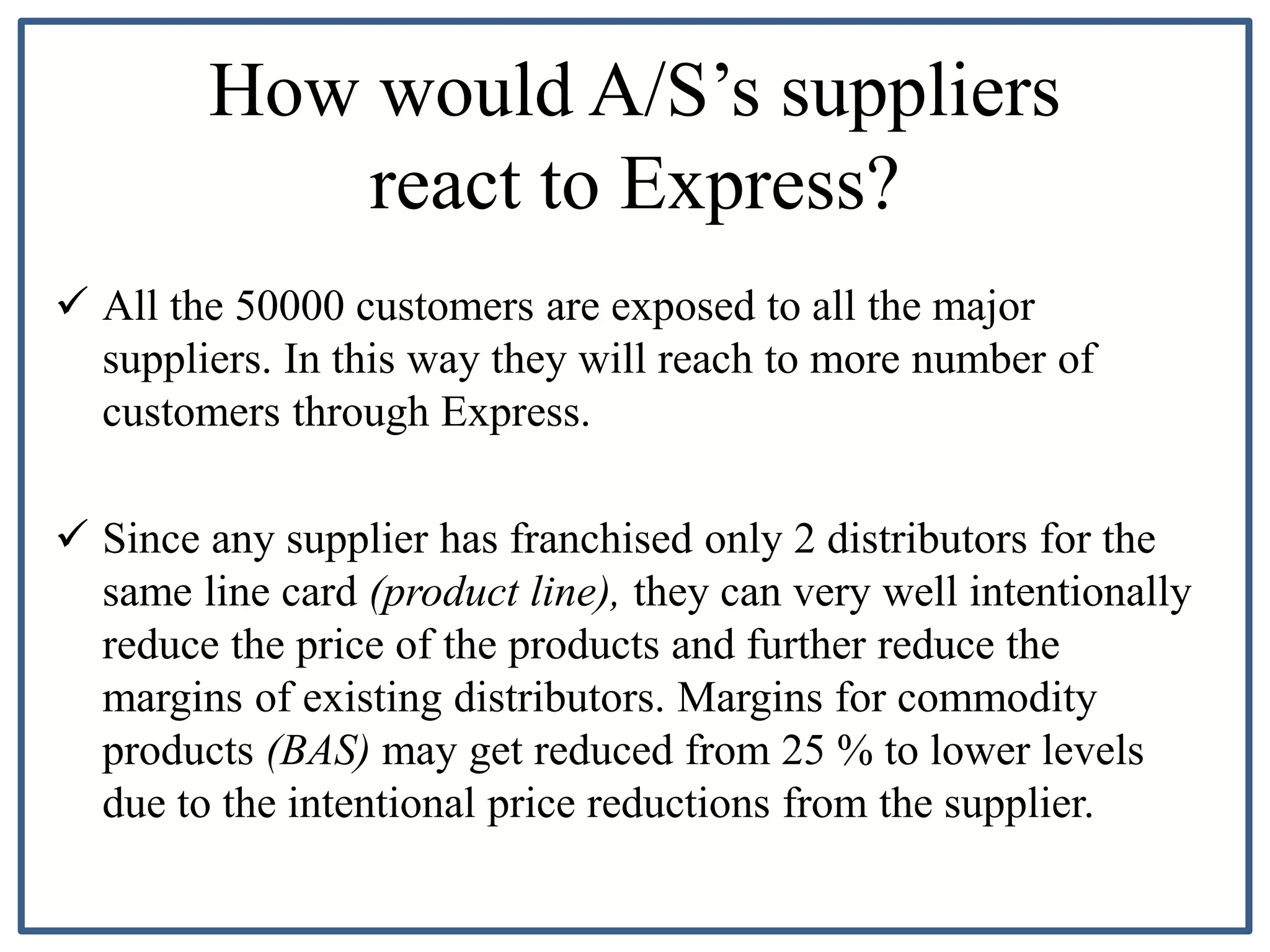 How would A/S’s suppliers
react to Express?
 All the 50000 customers are exposed to all the major
suppliers. In this way they will reach to more number of
customers through Express.
 Since any supplier has franchised only 2 distributors for the
same line card (product line), they can very well intentionally
reduce the price of the products and further reduce the
margins of existing distributors. Margins for commodity
products (BAS) may get reduced from 25 % to lower levels
due to the intentional price reductions from the supplier.
 