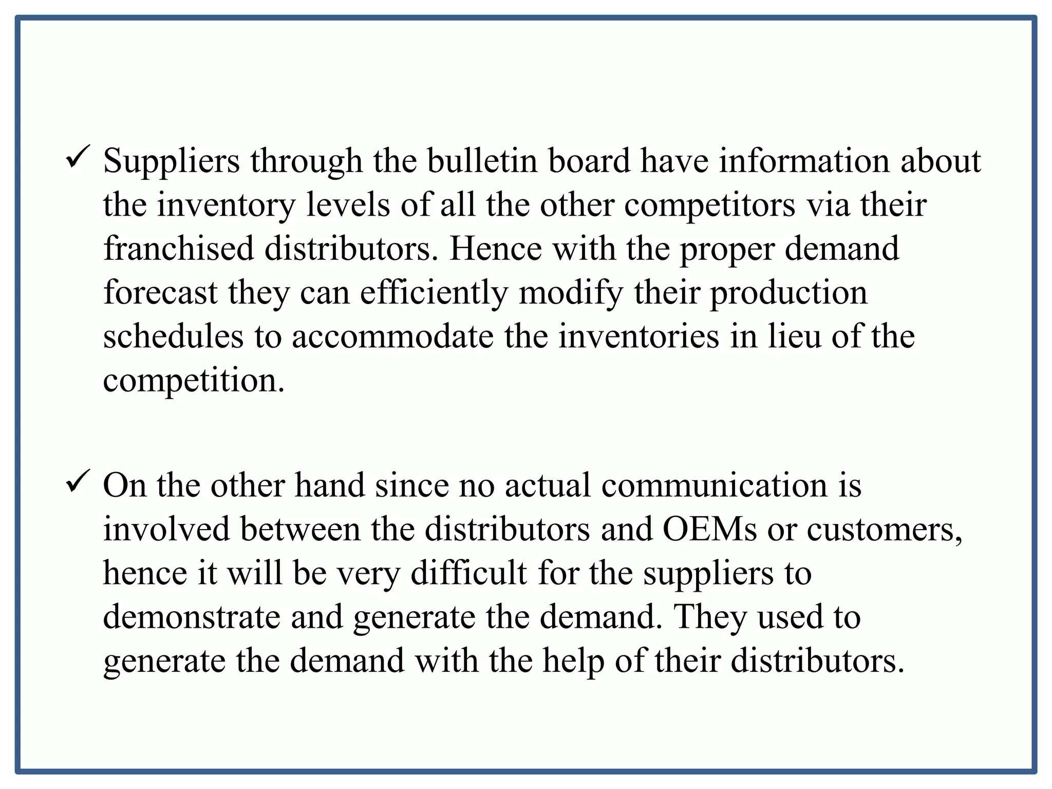  Suppliers through the bulletin board have information about
the inventory levels of all the other competitors via their
franchised distributors. Hence with the proper demand
forecast they can efficiently modify their production
schedules to accommodate the inventories in lieu of the
competition.
 On the other hand since no actual communication is
involved between the distributors and OEMs or customers,
hence it will be very difficult for the suppliers to
demonstrate and generate the demand. They used to
generate the demand with the help of their distributors.
 