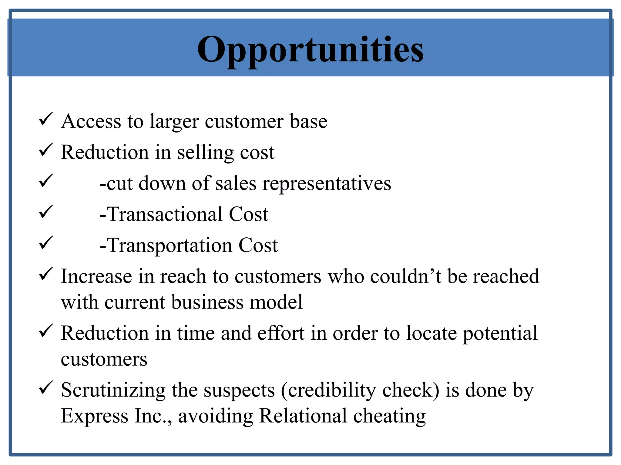 Opportunities
 Access to larger customer base
 Reduction in selling cost
 -cut down of sales representatives
 -Transactional Cost
 -Transportation Cost
 Increase in reach to customers who couldn’t be reached
with current business model
 Reduction in time and effort in order to locate potential
customers
 Scrutinizing the suspects (credibility check) is done by
Express Inc., avoiding Relational cheating
 