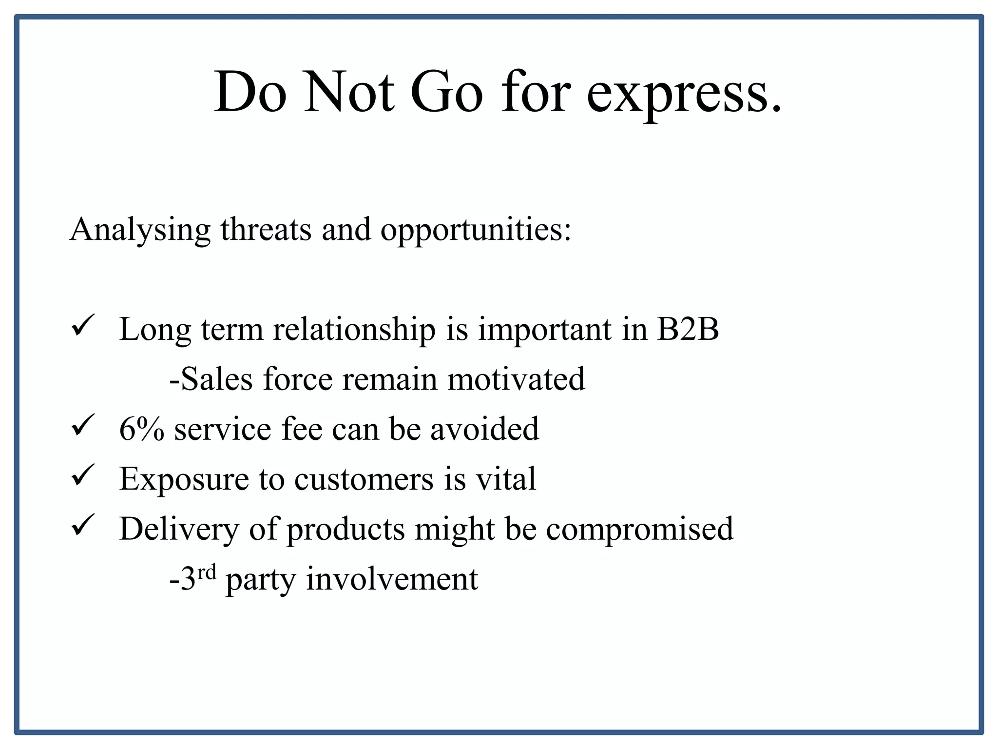 Do Not Go for express.
Analysing threats and opportunities:
 Long term relationship is important in B2B
-Sales force remain motivated
 6% service fee can be avoided
 Exposure to customers is vital
 Delivery of products might be compromised
-3rd party involvement
 