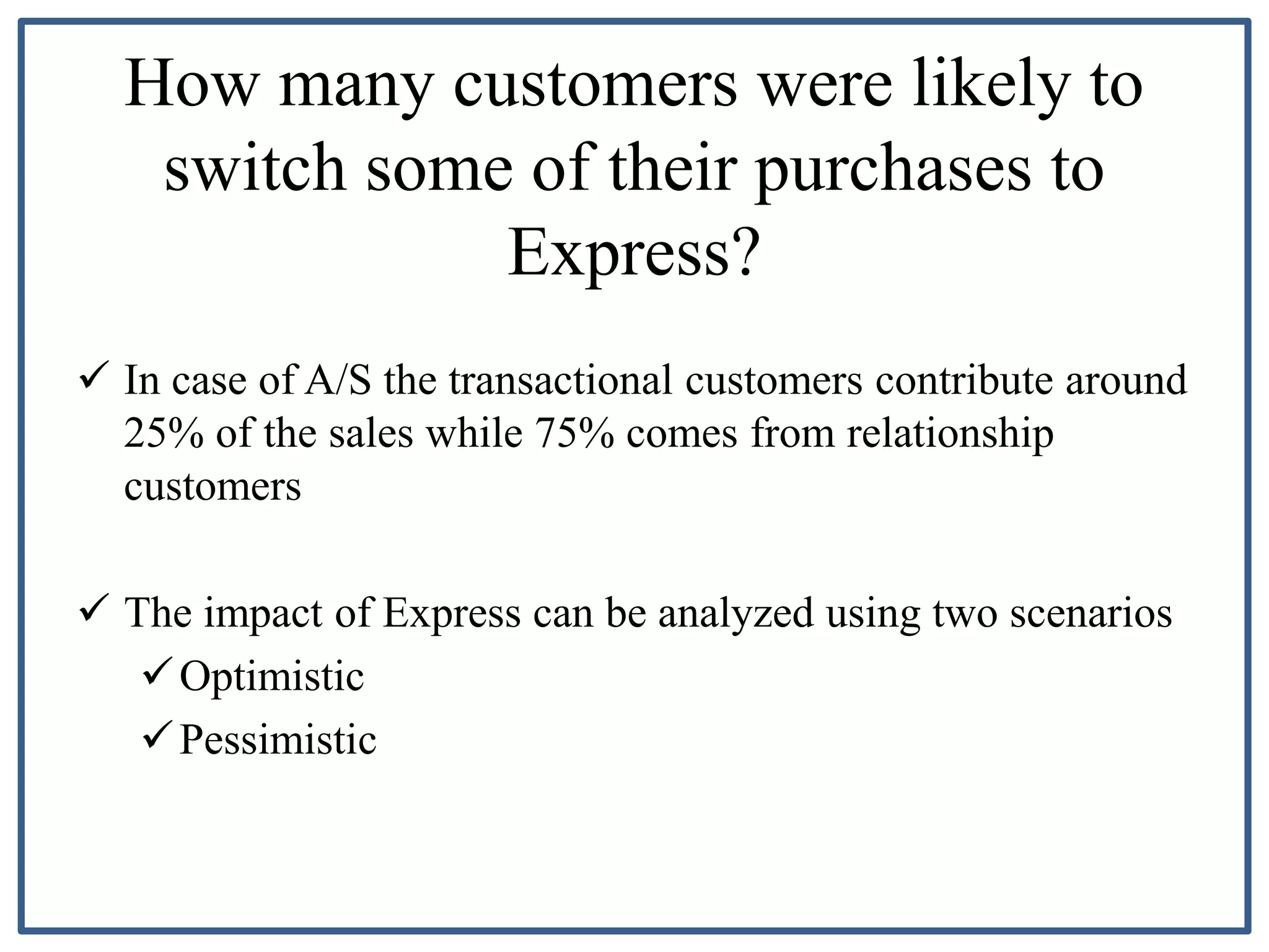 How many customers were likely to
switch some of their purchases to
Express?
 In case of A/S the transactional customers contribute around
25% of the sales while 75% comes from relationship
customers
 The impact of Express can be analyzed using two scenarios
Optimistic
Pessimistic
 