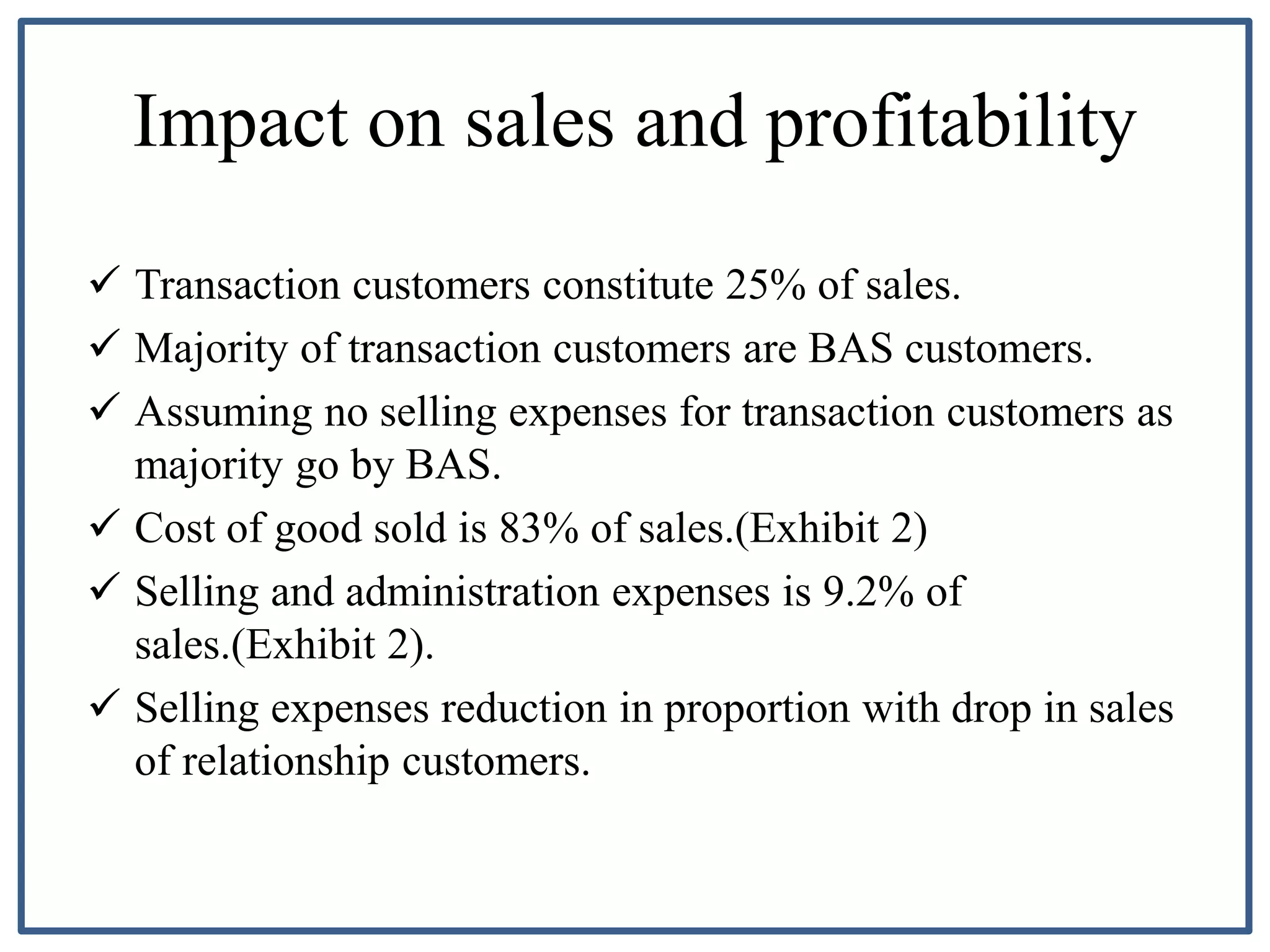 Impact on sales and profitability
 Transaction customers constitute 25% of sales.
 Majority of transaction customers are BAS customers.
 Assuming no selling expenses for transaction customers as
majority go by BAS.
 Cost of good sold is 83% of sales.(Exhibit 2)
 Selling and administration expenses is 9.2% of
sales.(Exhibit 2).
 Selling expenses reduction in proportion with drop in sales
of relationship customers.
 