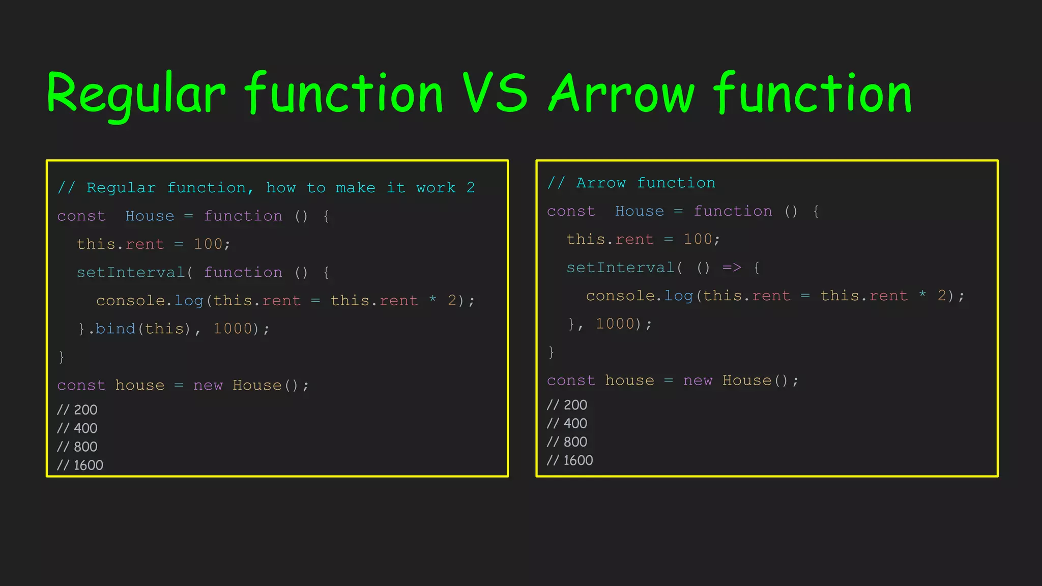 Regular function VS Arrow function // Regular function, how to make it work 2 const House = function () { this.rent = 100; setInterval( function () { console.log(this.rent = this.rent * 2); }.bind(this), 1000); } const house = new House(); // 200 // 400 // 800 // 1600 // Arrow function const House = function () { this.rent = 100; setInterval( () => { console.log(this.rent = this.rent * 2); }, 1000); } const house = new House(); // 200 // 400 // 800 // 1600 