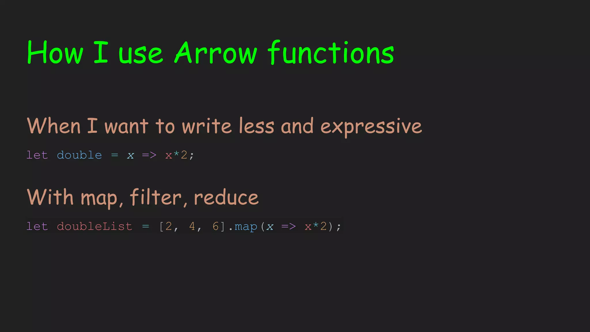 How I use Arrow functions When I want to write less and expressive let double = x => x*2; With map, filter, reduce let doubleList = [2, 4, 6].map(x => x*2); 