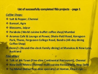 Coffee Shops:
 Salt & Pepper, Chennai
 Bansuri, Agra
 Blossoms, Jaipur
 Parabola (World cuisine buffet coffee shop) Mumbai
 Aromas Café & Lounge at Powai, Dhole-Patil Road, Koregaon
Park, Thane, Fergusson College Road, Bandra (All-day dining
Coffee Shop)
 Denny’s (Round-the-clock Family dining) at Manukau & New Lynn,
Auckland
Fine-dines:
 Talk of the Town (Fine-dine Continental Restaurant), Chennai
 New Delhi Metro (Themed multi-cuisine Restaurant), New Delhi
 Taj Mahal (Indian fine-dine specialty) at Honten, Kita-2-Jyo, ….
 