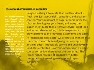 Imagine walking into a cafe that smells and looks
fresh, the ‘just-about-right’ sensation, and pleasant
chatter. You would want to linger around, savor the
pleasant feel it gives your heart, and enjoy the
'experience‘. More than attentive service, great food
and impeccable interiors, it is this experience that
draws patrons to their favorite eatery time and again.
As 'experience specialists‘, we create experiences that
transcend the attributes of just great concepts,
amazing décor, impeccable service and unbelievable
food. Data collected is corroborated and post analysis,
course correction alternatives are presented. The
result: higher mileage of productivity, better
presentation, increasing revenues and repeat
customers.
Just as life hand-holds
one through time,
there cannot be a
better expert in doing
so. Though we cannot
compare, here’s a
team, that can walk
you through your
dreams – in all its
goodness and
adversity. We can, at
least, make sure we
smoothen the pot-
holes and obstacles.
May we become your
shock-absorbers?
 