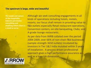 Although we seek consulting engagements in all
kinds of operations including hotels, motels,
resorts; our focus shall remain in providing value to
f&b outlets especially Retail restaurant operations,
Convention centers, on-site banqueting, Clubs, and
A-grade lounge restaurants.
As per data from IMRB collated over the period
2004-2009, over 66% of non-chain f&b businesses
(sample strength 3650 outlets) incubated by
investors in Tier 1&2 India mutated within 3 years
of installation. A process driven professional
approach gives a high performance assurance as
well as a low-risk dimension.
The scope and nature
of the hospitality
industry permeates
everything and
anything where there is
a need to serve.
 