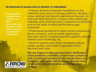 Prepare dynamic employee handbooks as key
reference tools and as training guidelines; develop /
revise existing training and operational manuals; re-
write job descriptions in a manner that realistically
indicates what and how team is expected to perform,
and on the basis of which performances get
evaluated.
Professional assistance in areas served outsourced
by the company, such as event organization,
executive search, locating required suppliers, internet
research and marketing, etc.
Work in tandem with other consultants whose
values, quality, and mode of operation are in
harmony with ours.
We are happy to help you overcome challenges,
solve problems creatively, create loyal customers
and a motivated workforce. We would share our
expertise with other clients and constantly steer
employees towards creative and progressive
thought.
A disciplined and
contended team,
willing to jump
when
commanded, and
thirsting to achieve
realistic goals can
accomplish the
unimaginable
 