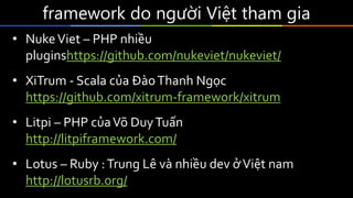 framework do người Việt tham gia
• NukeViet – PHP nhiều
pluginshttps://github.com/nukeviet/nukeviet/
• XiTrum - Scala của ĐàoThanh Ngọc
https://github.com/xitrum-framework/xitrum
• Litpi – PHP củaVõ DuyTuấn
http://litpiframework.com/
• Lotus – Ruby :Trung Lê và nhiều dev ởViệt nam
http://lotusrb.org/
 