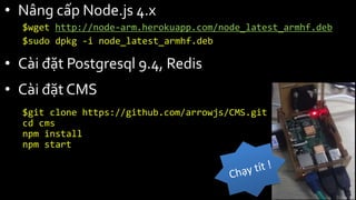 • Nâng cấp Node.js 4.x
$wget http://node-arm.herokuapp.com/node_latest_armhf.deb
$sudo dpkg -i node_latest_armhf.deb
• Cài đặt Postgresql 9.4, Redis
• Cài đặt CMS
$git clone https://github.com/arrowjs/CMS.git
cd cms
npm install
npm start
 