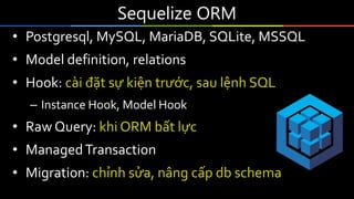 Sequelize ORM
• Postgresql, MySQL, MariaDB, SQLite, MSSQL
• Model definition, relations
• Hook: cài đặt sự kiện trước, sau lệnh SQL
– Instance Hook, Model Hook
• Raw Query: khi ORM bất lực
• ManagedTransaction
• Migration: chỉnh sửa, nâng cấp db schema
 