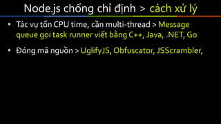 Node.js chống chỉ định > cách xử lý
• Tác vụ tốn CPU time, cần multi-thread > Message
queue gọi task runner viết bằng C++, Java, .NET, Go
• Đóng mã nguồn > UglifyJS, Obfuscator, JSScrambler,
 