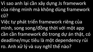 Vì sao anh lại cần xây dựng Js framework
của riêng mình mà không dùng framework
cũ?
Việc tự phát triển framework riêng của
mình, song song/đồng thời với một app
cần cần framework đó trong dự án thật, có
deadline/mục tiêu là một dependency rủi
ro. Anh xử lý và suy nghĩ thế nào?
 