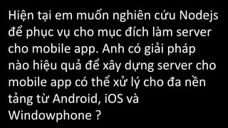 Hiện tại em muốn nghiên cứu Nodejs
để phục vụ cho mục đích làm server
cho mobile app. Anh có giải pháp
nào hiệu quả để xây dựng server cho
mobile app có thể xử lý cho đa nền
tảng từ Android, iOS và
Windowphone ?
 