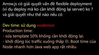 Arrow.js có giải quyết vấn đề flexible deployment
(ví dụ deploy mà ko cần khởi động lại server) ko ?
và giải quyết như thế nào nếu có
Dev time: sử dụng nodemon
Production time:
- sửa template 50% không cần khởi động lại.
- khởi động lúc traffic xuống thấp . Boot time của
Node nhanh hơn Java web app rất nhiều
 