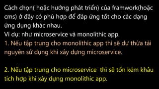 Cách chọn( hoặc hướng phát triển) của framwork(hoặc
cms) ở đây có phù hợp để đáp ứng tốt cho các dạng
ứng dụng khác nhau.
Ví dụ: như microservice và monolithic app.
1. Nếu tập trung cho monolithic app thì sẽ dư thừa tài
nguyên sử dụng khi xây dựng microservice.
2. Nếu tập trung cho microservice thì sẽ tốn kém khâu
tích hợp khi xây dựng monolithic app.
 