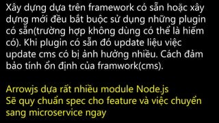 Xây dựng dựa trên framework có sẵn hoặc xây
dựng mới đều bắt buộc sử dụng những plugin
có sẵn(trường hợp không dùng có thể là hiếm
có). Khi plugin có sẵn đó update liệu việc
update cms có bị ảnh hưởng nhiều. Cách đảm
bảo tính ổn định của framwork(cms).
Arrowjs dựa rất nhiều module Node.js
Sẽ quy chuẩn spec cho feature và việc chuyển
sang microservice ngay
 