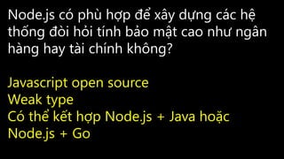 Node.js có phù hợp để xây dựng các hệ
thống đòi hỏi tính bảo mật cao như ngân
hàng hay tài chính không?
Javascript open source
Weak type
Có thể kết hợp Node.js + Java hoặc
Node.js + Go
 