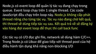 Node.js có event loop để quản lý tác vụ đang chạy trong
queue. Event loop chạy trên 1 single thread. Các code
JavaScript đều chạy trên loop này. Node.js không cấp phát
thread riêng cho từng tác vụ. Tác vụ nào đang chờ kết quả,
thì thread sẽ dùng tiếp tác vụ sau. Kết quả trả về sẽ đăng ký
vào hàng đợi event loop để thực thi call back func
Các tác vụ có I/O đọc ghi file, network sẽ dùng hàm C/C++.
Trong Node.js có Libuv để giao tiếp với thread pool của hệ
điều hành tận dụng khả năng non-blocking I/O
 