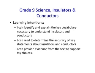 Grade	
  9	
  Science,	
  Insulators	
  &	
  
                       Conductors	
  
•  Learning	
  IntenDons:	
  
   –  I	
  can	
  idenDfy	
  and	
  explain	
  the	
  key	
  vocabulary	
  
      necessary	
  to	
  understand	
  insulators	
  and	
  
      conductors	
  
   –  I	
  can	
  read	
  to	
  determine	
  the	
  accuracy	
  of	
  key	
  
      statements	
  about	
  insulators	
  and	
  conductors	
  
   –  I	
  can	
  provide	
  evidence	
  from	
  the	
  text	
  to	
  support	
  
      my	
  choices.	
  
 