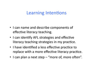 Learning	
  IntenDons	
  

•  I	
  can	
  name	
  and	
  describe	
  components	
  of	
  
   eﬀecDve	
  literacy	
  teaching.	
  
•  I	
  can	
  idenDfy	
  AFL	
  strategies	
  and	
  eﬀecDve	
  
   literacy	
  teaching	
  strategies	
  in	
  my	
  pracDce.	
  
•  I	
  have	
  idenDﬁed	
  a	
  less	
  eﬀecDve	
  pracDce	
  to	
  
   replace	
  with	
  a	
  more	
  eﬀecDve	
  literacy	
  pracDce.	
  
•  I	
  can	
  plan	
  a	
  next	
  step	
  –	
  “more	
  of,	
  more	
  oWen”.	
  
 