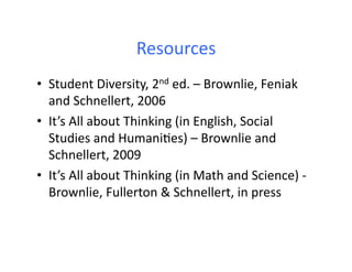 Resources	
  
•  Student	
  Diversity,	
  2nd	
  ed.	
  –	
  Brownlie,	
  Feniak	
  
   and	
  Schnellert,	
  2006	
  
•  It’s	
  All	
  about	
  Thinking	
  (in	
  English,	
  Social	
  
   Studies	
  and	
  HumaniDes)	
  –	
  Brownlie	
  and	
  
   Schnellert,	
  2009	
  
•  It’s	
  All	
  about	
  Thinking	
  (in	
  Math	
  and	
  Science)	
  -­‐	
  
   Brownlie,	
  Fullerton	
  &	
  Schnellert,	
  in	
  press	
  
 