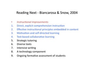 Reading	
  Next	
  -­‐	
  Biancarosa	
  &	
  Snow,	
  2004	
  

•     Instruc(onal	
  Improvements	
  
1.    Direct,	
  explicit	
  comprehension	
  instrucDon	
  
2.    EﬀecDve	
  instrucDonal	
  principles	
  embedded	
  in	
  content	
  
3.    MoDvaDon	
  and	
  self-­‐directed	
  learning	
  
4.    Text-­‐based	
  collaboraDve	
  learning	
  
5.    Strategic	
  tutoring	
  
6.    Diverse	
  texts	
  
7.    Intensive	
  wriDng	
  
8.    A	
  technology	
  component	
  
9.    Ongoing	
  formaDve	
  assessment	
  of	
  students	
  	
  
 