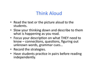 Think	
  Aloud	
  
•  Read	
  the	
  text	
  or	
  the	
  picture	
  aloud	
  to	
  the	
  
   students.	
  
•  Slow	
  your	
  thinking	
  down	
  and	
  describe	
  to	
  them	
  
   what	
  is	
  happening	
  as	
  you	
  read.	
  
•  Focus	
  your	
  descripDon	
  on	
  what	
  THEY	
  need	
  to	
  
   know	
  –	
  connecDons,	
  quesDons,	
  ﬁguring	
  out	
  
   unknown	
  words,	
  grammar	
  cues…	
  
•  Record	
  the	
  strategies.	
  
•  Have	
  students	
  pracDce	
  in	
  pairs	
  before	
  reading	
  
   independently.	
  
 