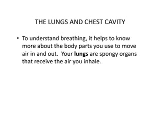 THE	
  LUNGS	
  AND	
  CHEST	
  CAVITY	
  

•  To	
  understand	
  breathing,	
  it	
  helps	
  to	
  know	
  
   more	
  about	
  the	
  body	
  parts	
  you	
  use	
  to	
  move	
  
   air	
  in	
  and	
  out.	
  	
  Your	
  lungs	
  are	
  spongy	
  organs	
  
   that	
  receive	
  the	
  air	
  you	
  inhale.	
  
 