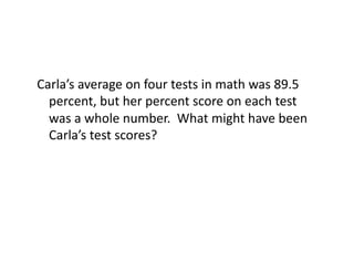 Carla’s	
  average	
  on	
  four	
  tests	
  in	
  math	
  was	
  89.5	
  
  percent,	
  but	
  her	
  percent	
  score	
  on	
  each	
  test	
  
  was	
  a	
  whole	
  number.	
  	
  What	
  might	
  have	
  been	
  
  Carla’s	
  test	
  scores?	
  
 