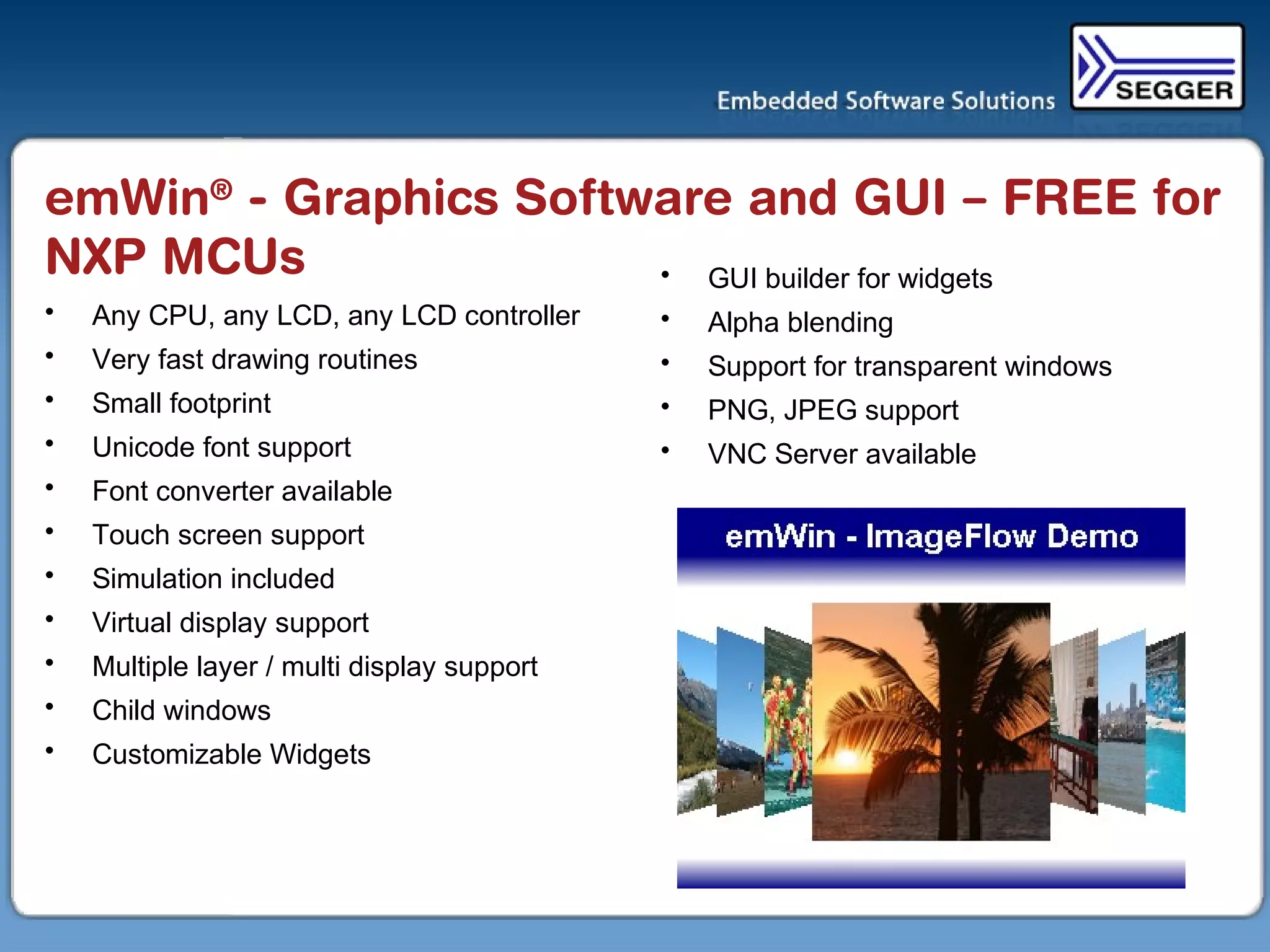 emWin®
- Graphics Software and GUI – FREE for
NXP MCUs
• Any CPU, any LCD, any LCD controller
• Very fast drawing routines
• Small footprint
• Unicode font support
• Font converter available
• Touch screen support
• Simulation included
• Virtual display support
• Multiple layer / multi display support
• Child windows
• Customizable Widgets
• GUI builder for widgets
• Alpha blending
• Support for transparent windows
• PNG, JPEG support
• VNC Server available
 