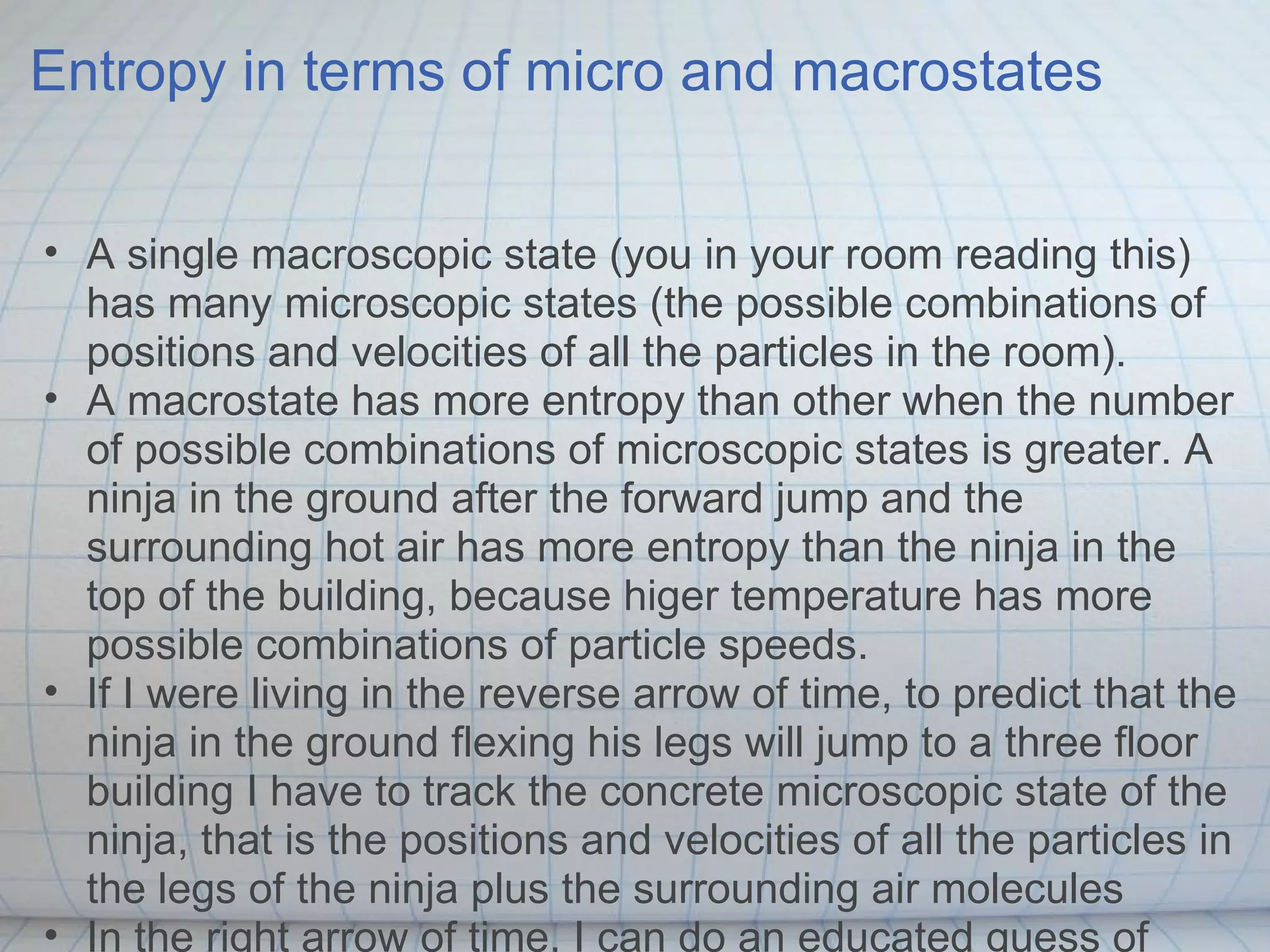 Entropy in terms of micro and macrostates


• A single macroscopic state (you in your room reading this)
  has many microscopic states (the possible combinations of
  positions and velocities of all the particles in the room).
• A macrostate has more entropy than other when the number
  of possible combinations of microscopic states is greater. A
  ninja in the ground after the forward jump and the
  surrounding hot air has more entropy than the ninja in the
  top of the building, because higer temperature has more
  possible combinations of particle speeds.
• If I were living in the reverse arrow of time, to predict that the
  ninja in the ground flexing his legs will jump to a three floor
  building I have to track the concrete microscopic state of the
  ninja, that is the positions and velocities of all the particles in
  the legs of the ninja plus the surrounding air molecules
• In the right arrow of time, I can do an educated guess of
 