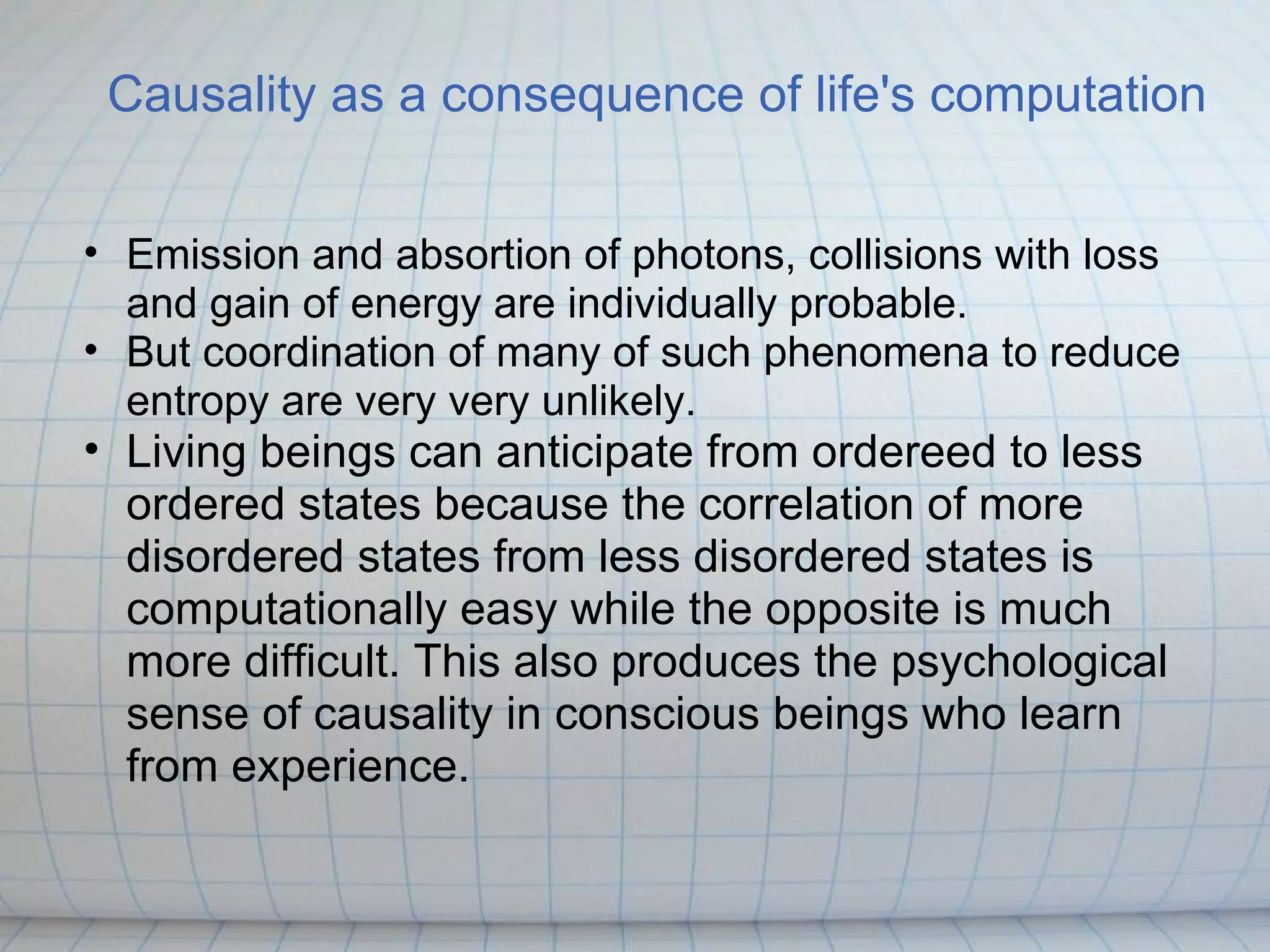 Causality as a consequence of life's computation


• Emission and absortion of photons, collisions with loss
  and gain of energy are individually probable.
• But coordination of many of such phenomena to reduce
  entropy are very very unlikely.
• Living beings can anticipate from ordereed to less
  ordered states because the correlation of more
  disordered states from less disordered states is
  computationally easy while the opposite is much
  more difficult. This also produces the psychological
  sense of causality in conscious beings who learn
  from experience.
 