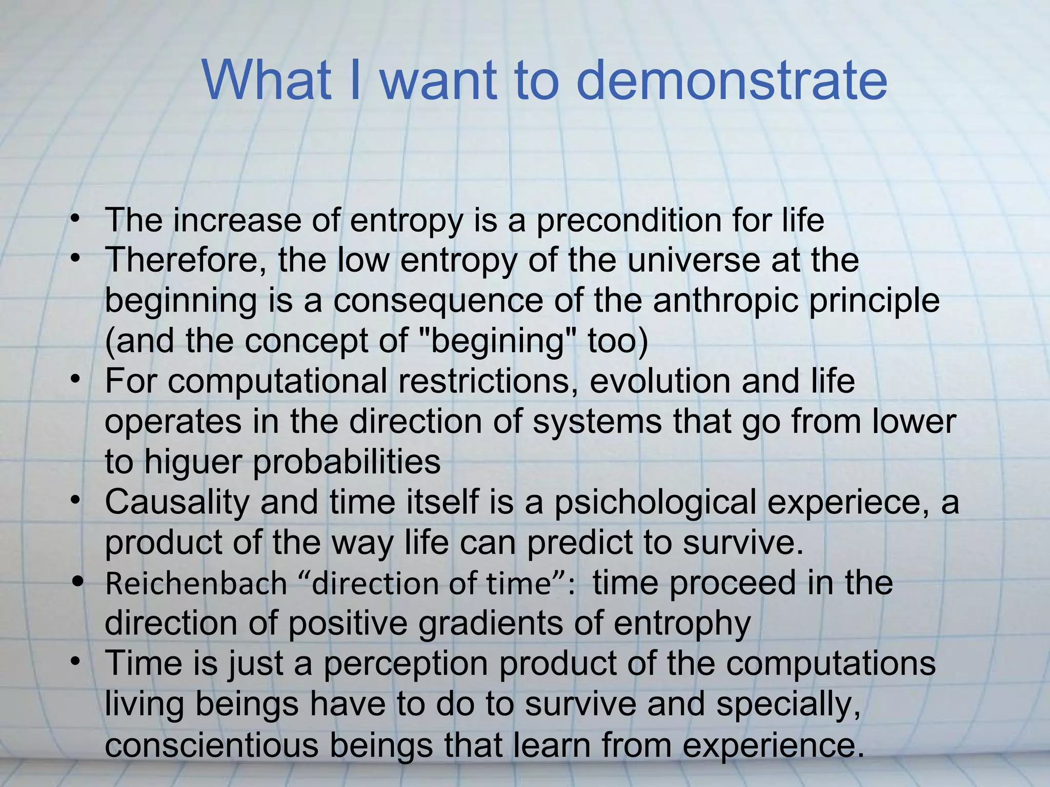 What I want to demonstrate

• The increase of entropy is a precondition for life
• Therefore, the low entropy of the universe at the
  beginning is a consequence of the anthropic principle
  (and the concept of "begining" too)
• For computational restrictions, evolution and life
  operates in the direction of systems that go from lower
  to higuer probabilities
• Causality and time itself is a psichological experiece, a
  product of the way life can predict to survive.
• Reichenbach “direction of time”: time proceed in the
  direction of positive gradients of entrophy
• Time is just a perception product of the computations
  living beings have to do to survive and specially,
  conscientious beings that learn from experience.
 