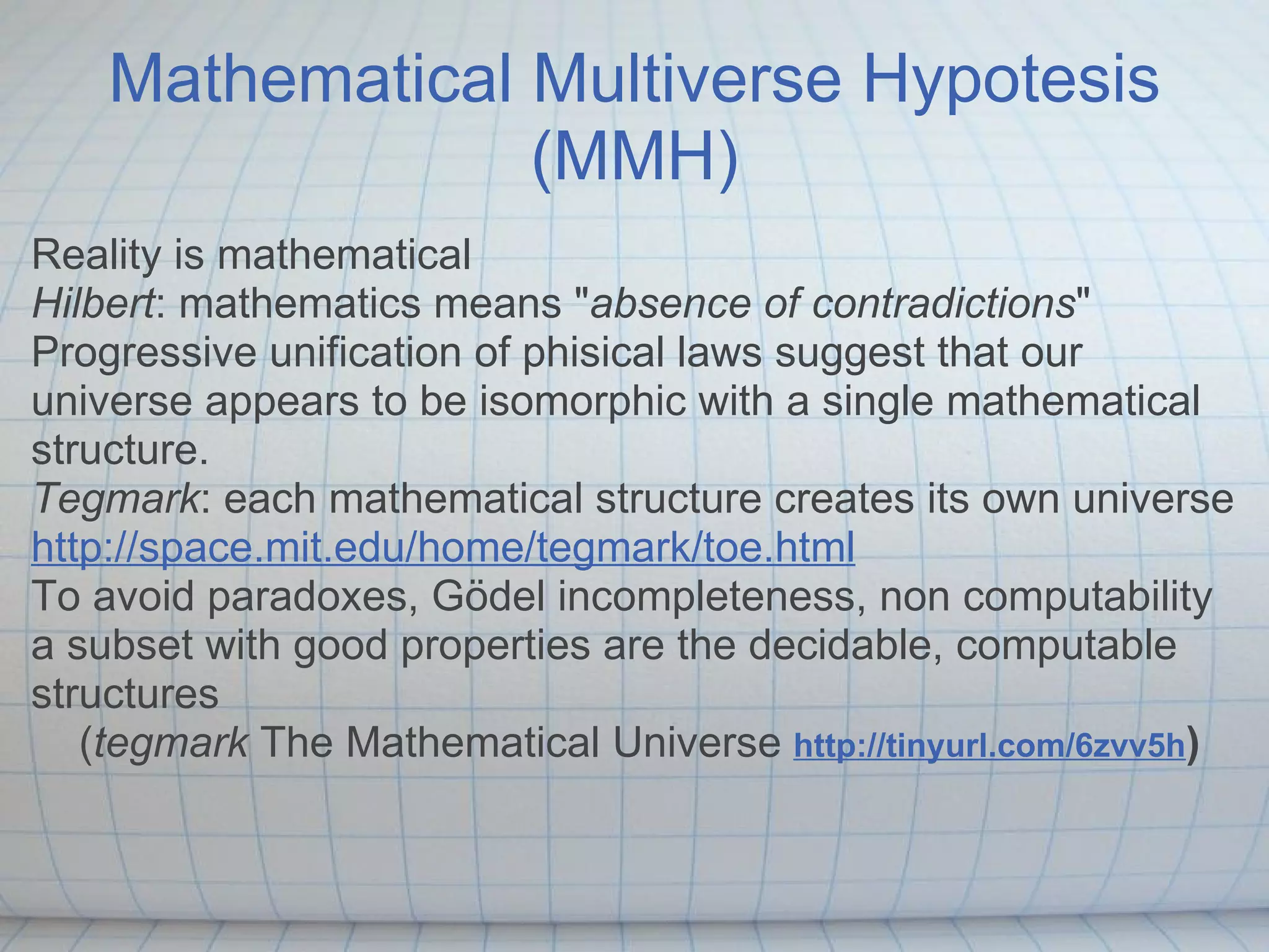 Mathematical Multiverse Hypotesis
                 (MMH)
Reality is mathematical
Hilbert: mathematics means "absence of contradictions"
Progressive unification of phisical laws suggest that our
universe appears to be isomorphic with a single mathematical
structure.
Tegmark: each mathematical structure creates its own universe
http://space.mit.edu/home/tegmark/toe.html
To avoid paradoxes, Gödel incompleteness, non computability
a subset with good properties are the decidable, computable
structures
   (tegmark The Mathematical Universe http://tinyurl.com/6zvv5h)
 